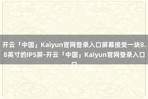 开云「中国」Kaiyun官网登录入口屏幕接受一块8.8英寸的IPS屏-开云「中国」Kaiyun官网登录入口