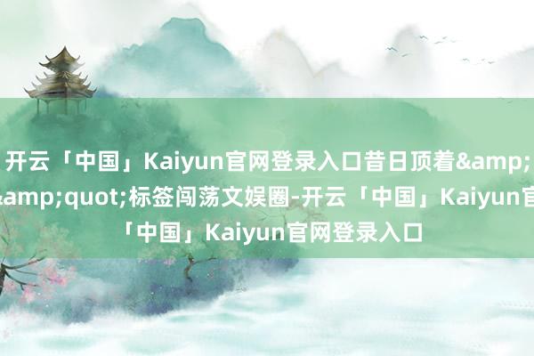 开云「中国」Kaiyun官网登录入口昔日顶着"艳星"标签闯荡文娱圈-开云「中国」Kaiyun官网登录入口