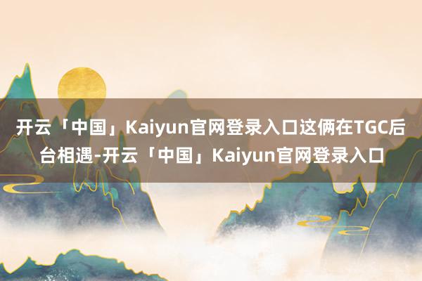 开云「中国」Kaiyun官网登录入口这俩在TGC后台相遇-开云「中国」Kaiyun官网登录入口