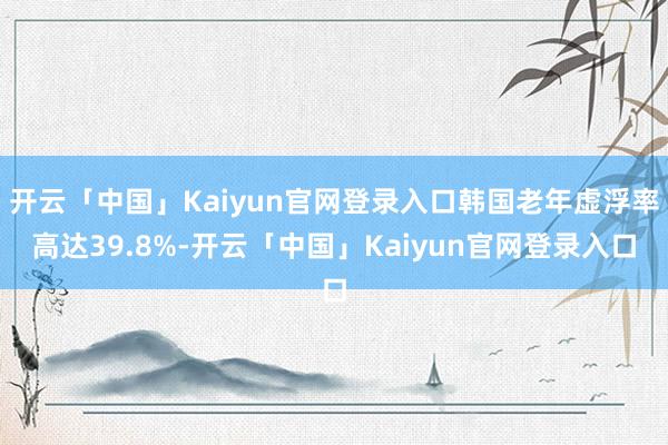 开云「中国」Kaiyun官网登录入口韩国老年虚浮率高达39.8%-开云「中国」Kaiyun官网登录入口