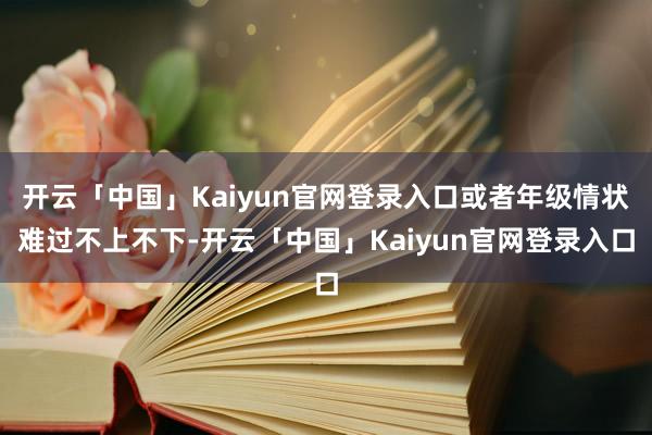 开云「中国」Kaiyun官网登录入口或者年级情状难过不上不下-开云「中国」Kaiyun官网登录入口