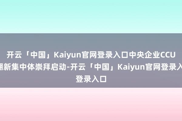 开云「中国」Kaiyun官网登录入口中央企业CCUS翻新集中体崇拜启动-开云「中国」Kaiyun官网登录入口