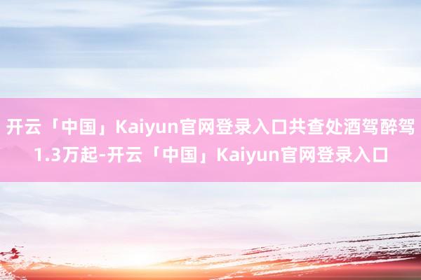 开云「中国」Kaiyun官网登录入口共查处酒驾醉驾1.3万起-开云「中国」Kaiyun官网登录入口