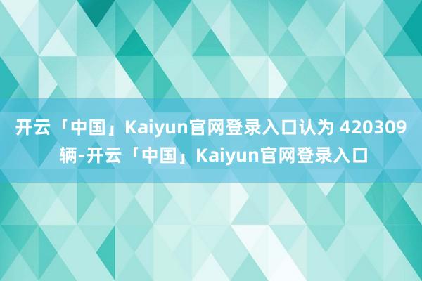 开云「中国」Kaiyun官网登录入口认为 420309 辆-开云「中国」Kaiyun官网登录入口