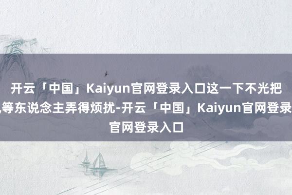 开云「中国」Kaiyun官网登录入口这一下不光把秦岚等东说念主弄得烦扰-开云「中国」Kaiyun官网登录入口