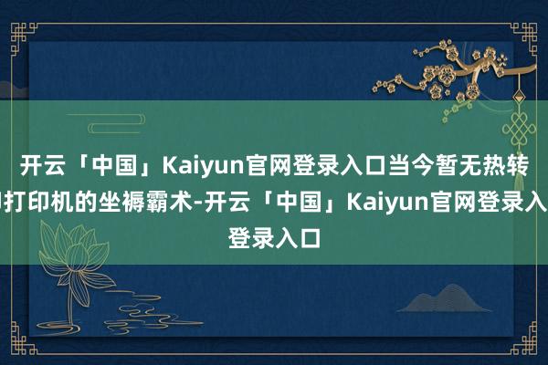 开云「中国」Kaiyun官网登录入口当今暂无热转印打印机的坐褥霸术-开云「中国」Kaiyun官网登录入口