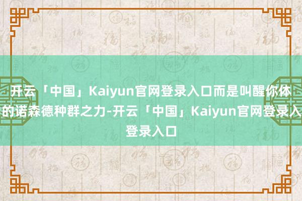 开云「中国」Kaiyun官网登录入口而是叫醒你体内的诺森德种群之力-开云「中国」Kaiyun官网登录入口