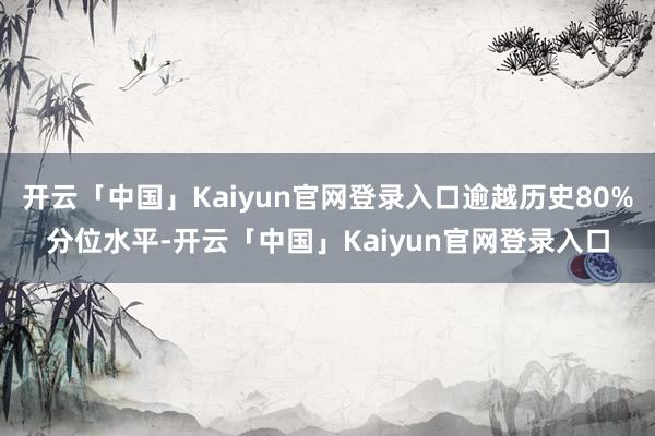 开云「中国」Kaiyun官网登录入口逾越历史80%分位水平-开云「中国」Kaiyun官网登录入口