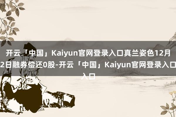 开云「中国」Kaiyun官网登录入口真兰姿色12月2日融券偿还0股-开云「中国」Kaiyun官网登录入口