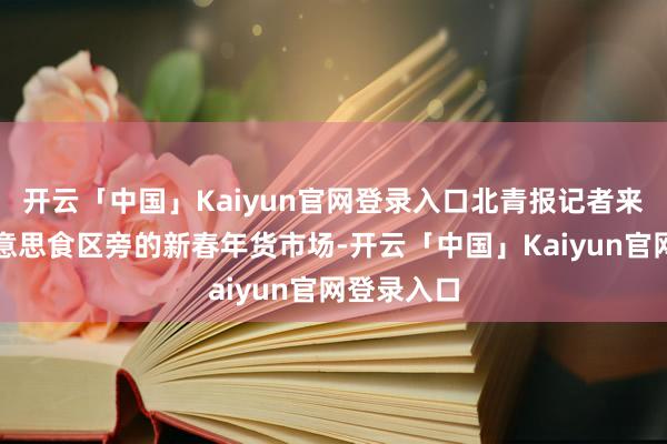 开云「中国」Kaiyun官网登录入口北青报记者来到位于好意思食区旁的新春年货市场-开云「中国」Kaiyun官网登录入口