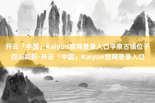 开云「中国」Kaiyun官网登录入口平泉古镇位于四川简阳-开云「中国」Kaiyun官网登录入口