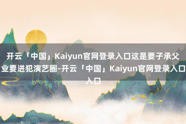 开云「中国」Kaiyun官网登录入口这是要子承父业要进犯演艺圈-开云「中国」Kaiyun官网登录入口