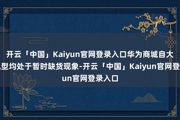 开云「中国」Kaiyun官网登录入口华为商城自大四款机型均处于暂时缺货现象-开云「中国」Kaiyun官网登录入口