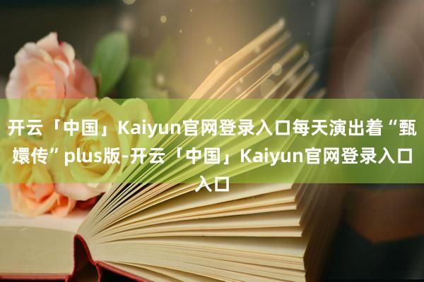 开云「中国」Kaiyun官网登录入口每天演出着“甄嬛传”plus版-开云「中国」Kaiyun官网登录入口