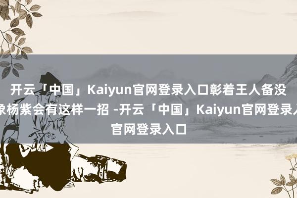 开云「中国」Kaiyun官网登录入口彰着王人备没意象杨紫会有这样一招 -开云「中国」Kaiyun官网登录入口