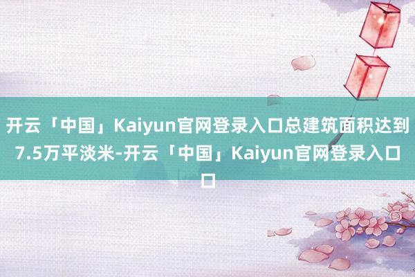 开云「中国」Kaiyun官网登录入口总建筑面积达到7.5万平淡米-开云「中国」Kaiyun官网登录入口