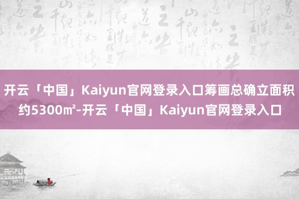 开云「中国」Kaiyun官网登录入口筹画总确立面积约5300㎡-开云「中国」Kaiyun官网登录入口