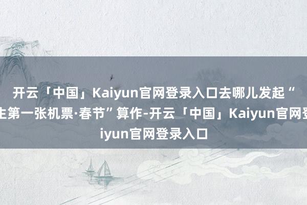 开云「中国」Kaiyun官网登录入口去哪儿发起“东谈主生第一张机票·春节”算作-开云「中国」Kaiyun官网登录入口