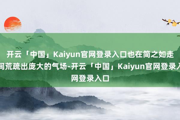 开云「中国」Kaiyun官网登录入口也在简之如走之间荒疏出庞大的气场-开云「中国」Kaiyun官网登录入口