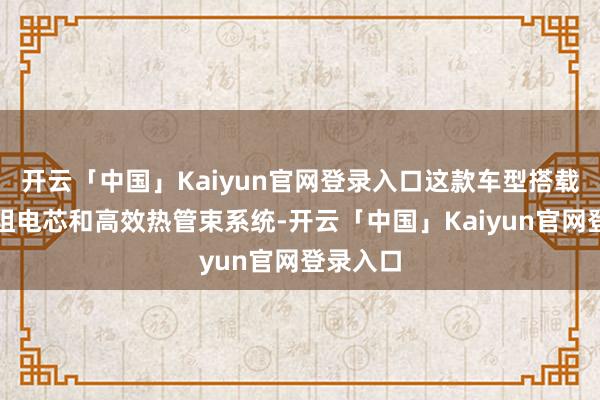 开云「中国」Kaiyun官网登录入口这款车型搭载了低内阻电芯和高效热管束系统-开云「中国」Kaiyun官网登录入口