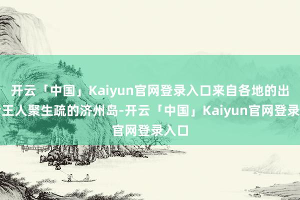 开云「中国」Kaiyun官网登录入口来自各地的出演者王人聚生疏的济州岛-开云「中国」Kaiyun官网登录入口