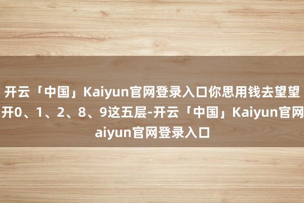 开云「中国」Kaiyun官网登录入口你思用钱去望望吗？只洞开0、1、2、8、9这五层-开云「中国」Kaiyun官网登录入口