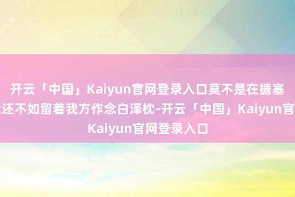 开云「中国」Kaiyun官网登录入口莫不是在搪塞老花子?我还不如留着我方作念白泽枕-开云「中国」Kaiyun官网登录入口