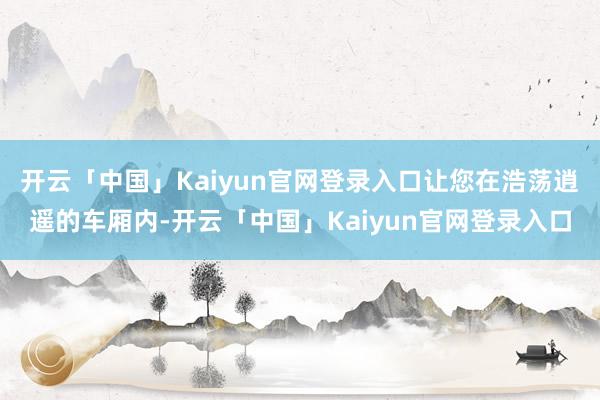 开云「中国」Kaiyun官网登录入口让您在浩荡逍遥的车厢内-开云「中国」Kaiyun官网登录入口
