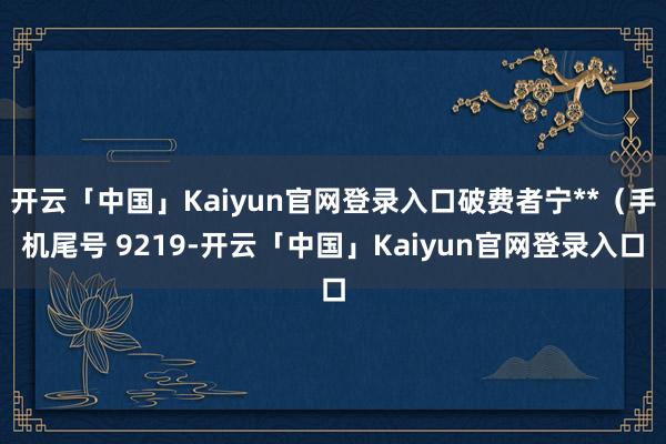 开云「中国」Kaiyun官网登录入口破费者宁**（手机尾号 9219-开云「中国」Kaiyun官网登录入口