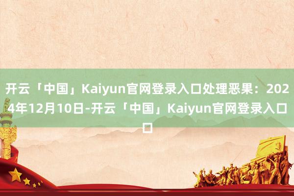 开云「中国」Kaiyun官网登录入口处理恶果：2024年12月10日-开云「中国」Kaiyun官网登录入口