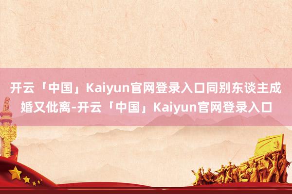 开云「中国」Kaiyun官网登录入口同别东谈主成婚又仳离-开云「中国」Kaiyun官网登录入口