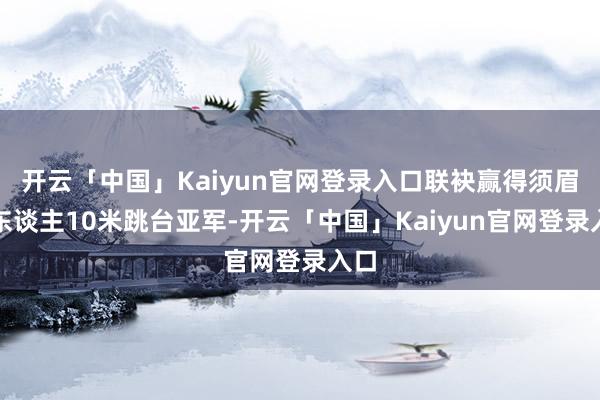 开云「中国」Kaiyun官网登录入口联袂赢得须眉双东谈主10米跳台亚军-开云「中国」Kaiyun官网登录入口
