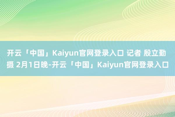 开云「中国」Kaiyun官网登录入口 记者 殷立勤 摄 2月1日晚-开云「中国」Kaiyun官网登录入口