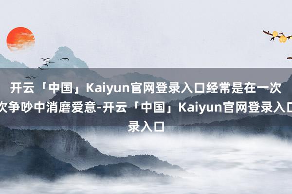 开云「中国」Kaiyun官网登录入口经常是在一次次争吵中消磨爱意-开云「中国」Kaiyun官网登录入口