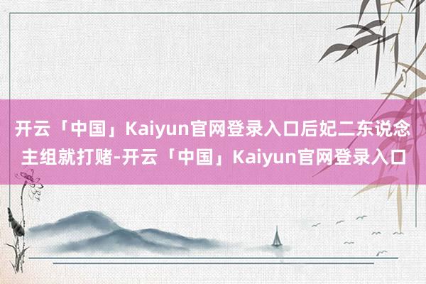 开云「中国」Kaiyun官网登录入口后妃二东说念主组就打赌-开云「中国」Kaiyun官网登录入口