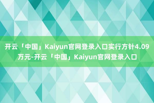 开云「中国」Kaiyun官网登录入口实行方针4.09万元-开云「中国」Kaiyun官网登录入口