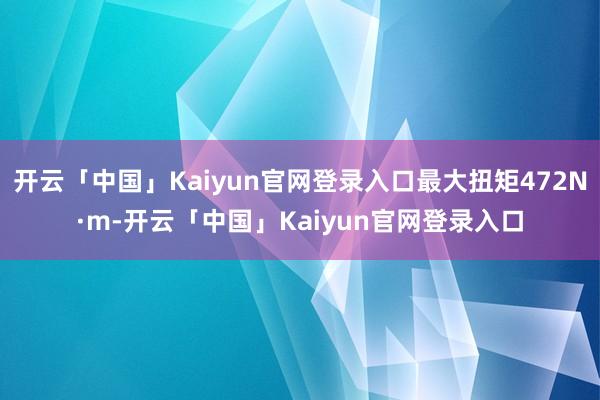 开云「中国」Kaiyun官网登录入口最大扭矩472N·m-开云「中国」Kaiyun官网登录入口