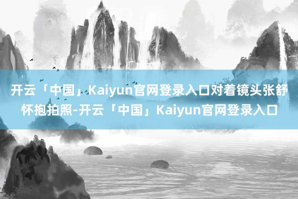 开云「中国」Kaiyun官网登录入口对着镜头张舒怀抱拍照-开云「中国」Kaiyun官网登录入口