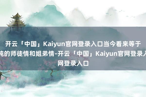 开云「中国」Kaiyun官网登录入口当今看来等于纯纯的师徒情和姐弟情-开云「中国」Kaiyun官网登录入口