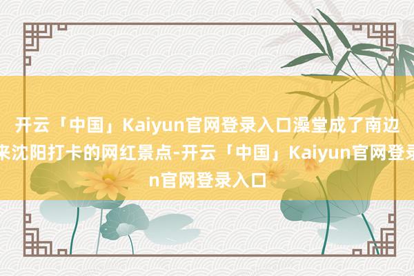开云「中国」Kaiyun官网登录入口澡堂成了南边旅客来沈阳打卡的网红景点-开云「中国」Kaiyun官网登录入口