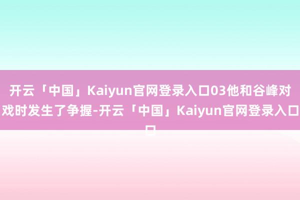 开云「中国」Kaiyun官网登录入口03他和谷峰对戏时发生了争握-开云「中国」Kaiyun官网登录入口