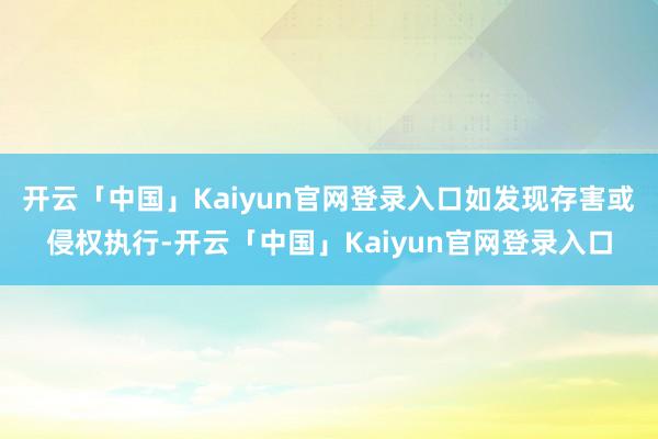 开云「中国」Kaiyun官网登录入口如发现存害或侵权执行-开云「中国」Kaiyun官网登录入口