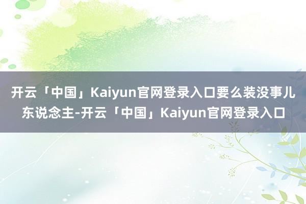 开云「中国」Kaiyun官网登录入口要么装没事儿东说念主-开云「中国」Kaiyun官网登录入口