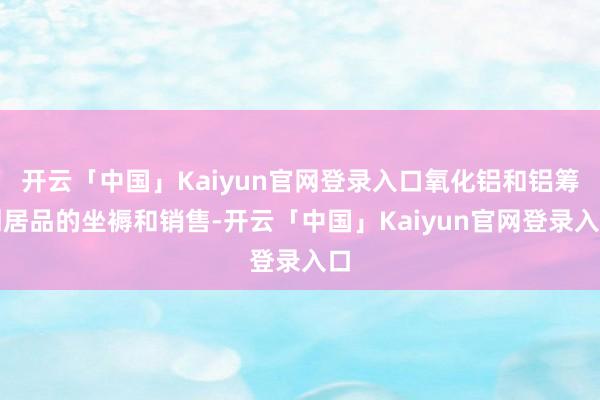 开云「中国」Kaiyun官网登录入口氧化铝和铝筹划居品的坐褥和销售-开云「中国」Kaiyun官网登录入口