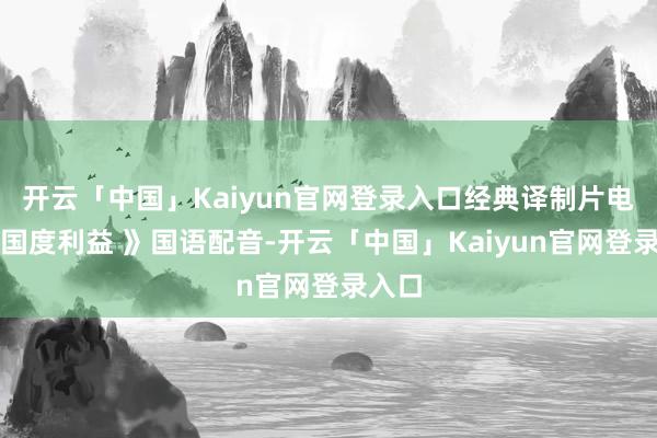 开云「中国」Kaiyun官网登录入口经典译制片电影《国度利益 》国语配音-开云「中国」Kaiyun官网登录入口