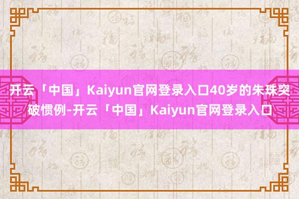 开云「中国」Kaiyun官网登录入口40岁的朱珠突破惯例-开云「中国」Kaiyun官网登录入口
