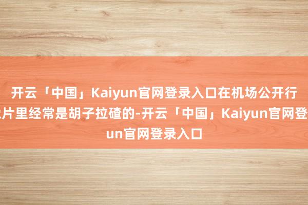 开云「中国」Kaiyun官网登录入口在机场公开行程的像片里经常是胡子拉碴的-开云「中国」Kaiyun官网登录入口