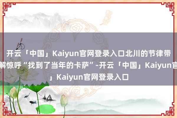 开云「中国」Kaiyun官网登录入口北川的节律带动让确认注解惊呼“找到了当年的卡萨”-开云「中国」Kaiyun官网登录入口