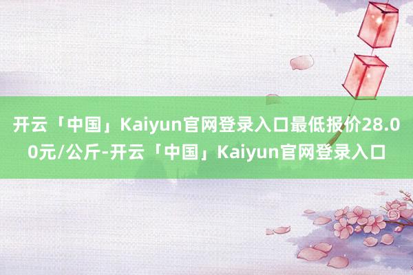 开云「中国」Kaiyun官网登录入口最低报价28.00元/公斤-开云「中国」Kaiyun官网登录入口