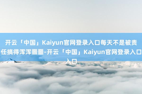 开云「中国」Kaiyun官网登录入口每天不是被责任搞得浑浑噩噩-开云「中国」Kaiyun官网登录入口